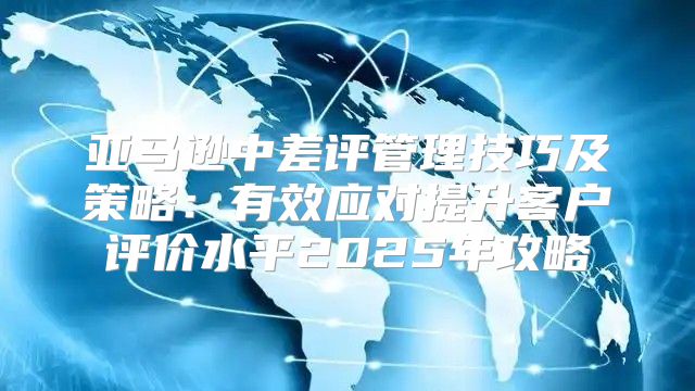 亚马逊中差评管理技巧及策略：有效应对提升客户评价水平2025年攻略