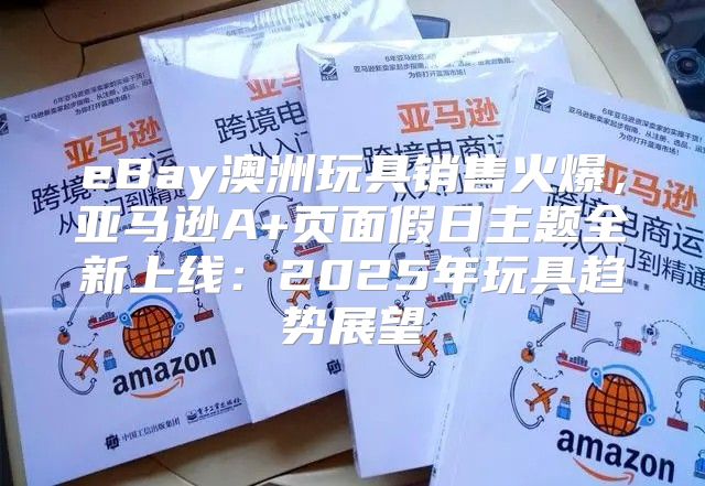 eBay澳洲玩具销售火爆，亚马逊A+页面假日主题全新上线：2025年玩具趋势展望