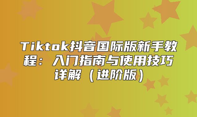 Tiktok抖音国际版新手教程：入门指南与使用技巧详解进阶版