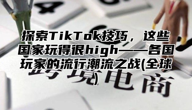 探索TikTok技巧，这些国家玩得很high——各国玩家的流行潮流之战(全球)