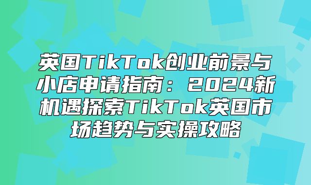英国TikTok创业前景与小店申请指南：2025新机遇探索TikTok英国市场趋势与实操攻略