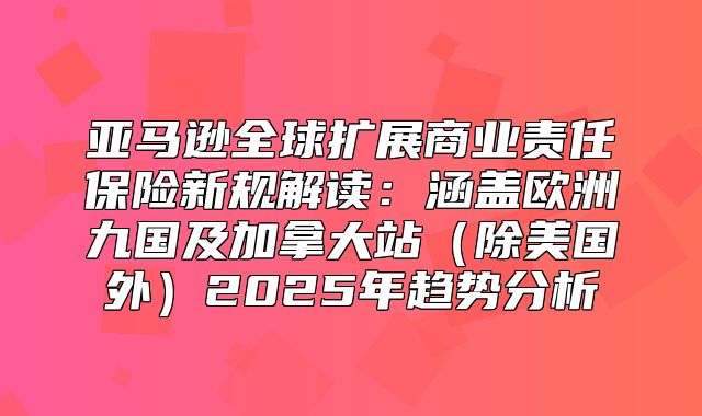亚马逊全球扩展商业责任保险新规解读：涵盖欧洲九国及加拿大站除美国外2025年趋势分析
