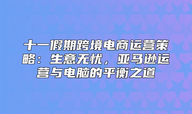 十一假期跨境电商运营策略：生意无忧，亚马逊运营与电脑的平衡之道