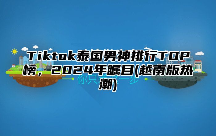 Tiktok泰国男神排行TOP榜，2025年瞩目(越南版热潮)