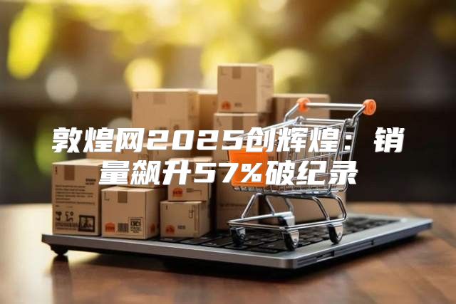 敦煌网2025创辉煌：销量飙升57%破纪录