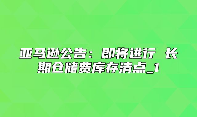 亚马逊公告：即将进行 长期仓储费库存清点_1