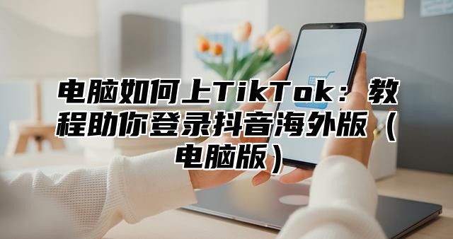 电脑如何上TikTok：教程助你登录抖音海外版电脑版