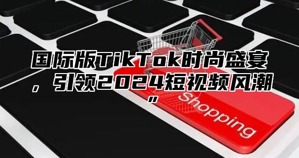 国际版TikTok时尚盛宴，引领2025短视频风潮”