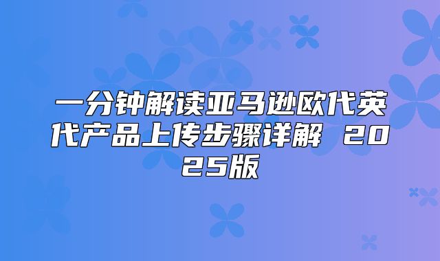 一分钟解读亚马逊欧代英代产品上传步骤详解 2025版