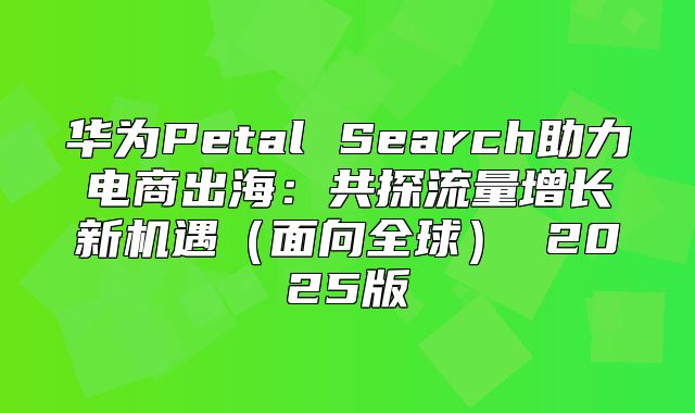 华为Petal Search助力电商出海：共探流量增长新机遇面向全球 2025版