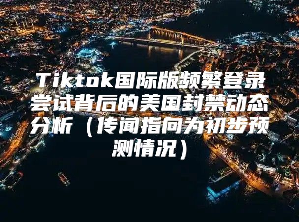 Tiktok国际版频繁登录尝试背后的美国封禁动态分析传闻指向为初步预测情况
