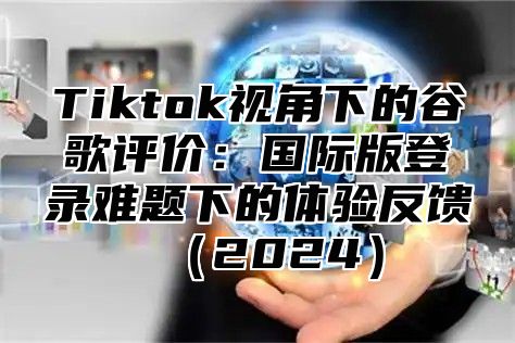 Tiktok视角下的谷歌评价：国际版登录难题下的体验反馈2025