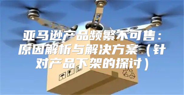 亚马逊产品频繁不可售：原因解析与解决方案针对产品下架的探讨