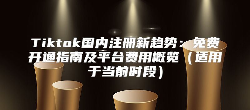 Tiktok国内注册新趋势：免费开通指南及平台费用概览适用于当前时段