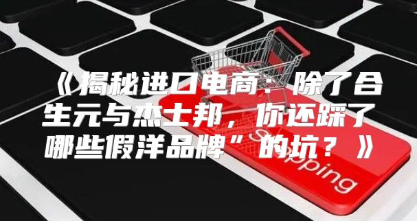 揭秘进口电商：除了合生元与杰士邦，你还踩了哪些假洋品牌”的坑？