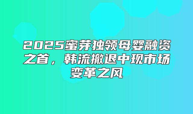 2025蜜芽独领母婴融资之首，韩流撤退中现市场变革之风