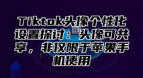 Tiktok头像个性化设置探讨：头像可共享，非仅限于苹果手机使用