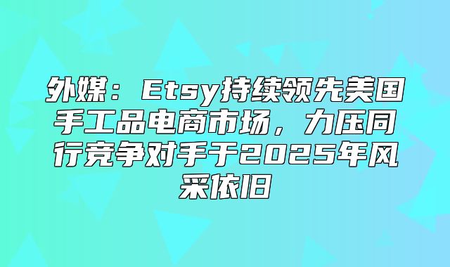外媒：Etsy持续领先美国手工品电商市场，力压同行竞争对手于2025年风采依旧