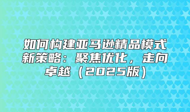 如何构建亚马逊精品模式新策略：聚焦优化，走向卓越2025版