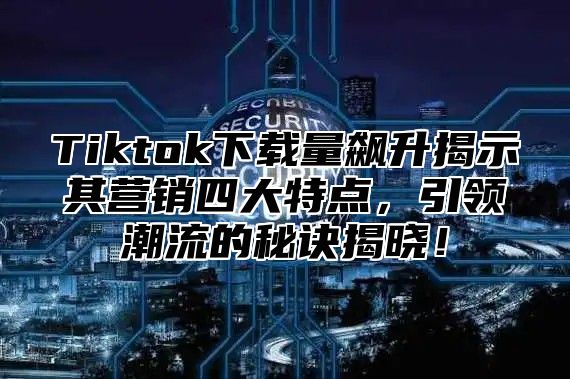 Tiktok下载量飙升揭示其营销四大特点，引领潮流的秘诀揭晓！
