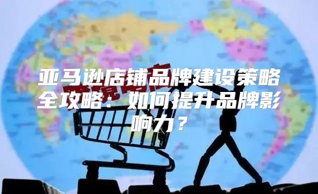 亚马逊店铺品牌建设策略全攻略：如何提升品牌影响力？