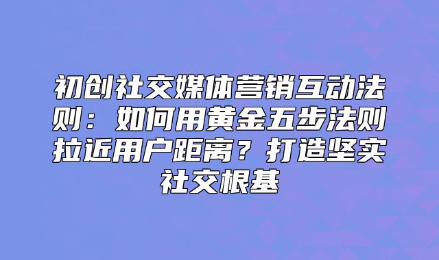 初创社交媒体营销互动法则：如何用黄金五步法则拉近用户距离？打造坚实社交根基