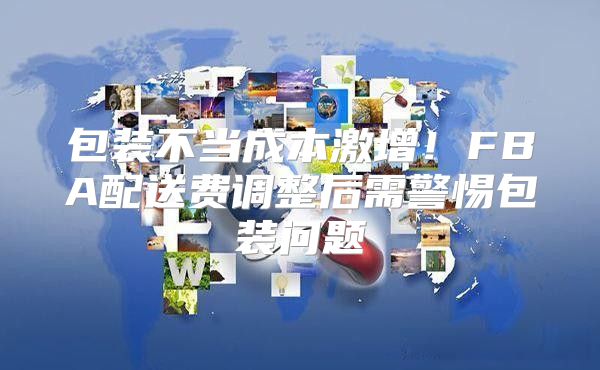 包装不当成本激增！FBA配送费调整后需警惕包装问题