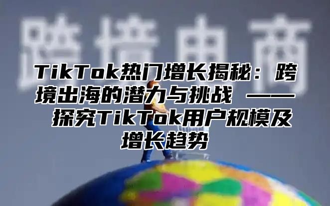 TikTok热门增长揭秘：跨境出海的潜力与挑战 —— 探究TikTok用户规模及增长趋势
