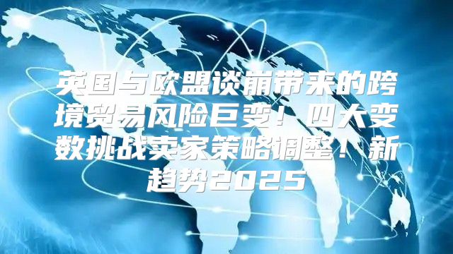 英国与欧盟谈崩带来的跨境贸易风险巨变！四大变数挑战卖家策略调整！新趋势2025