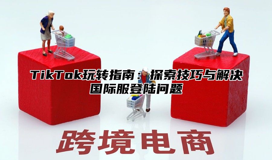 TikTok玩转指南：探索技巧与解决国际服登陆问题