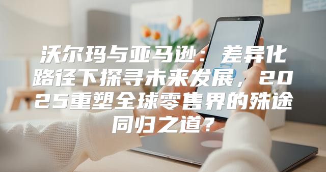 沃尔玛与亚马逊：差异化路径下探寻未来发展，2025重塑全球零售界的殊途同归之道？