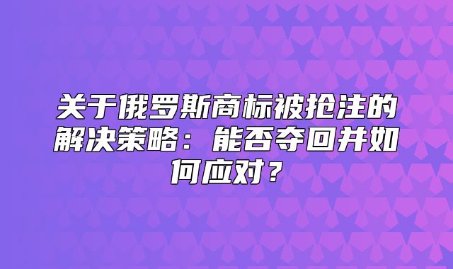 关于俄罗斯商标被抢注的解决策略：能否夺回并如何应对？