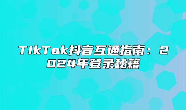 TikTok抖音互通指南：2025年登录秘籍