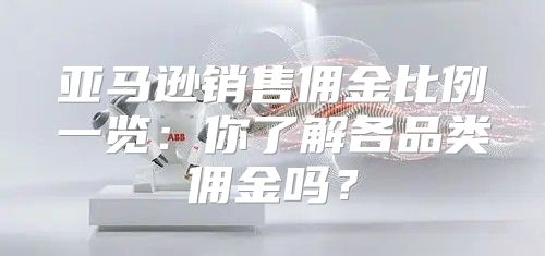 亚马逊销售佣金比例一览：你了解各品类佣金吗？