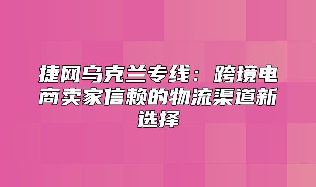捷网乌克兰专线：跨境电商卖家信赖的物流渠道新选择