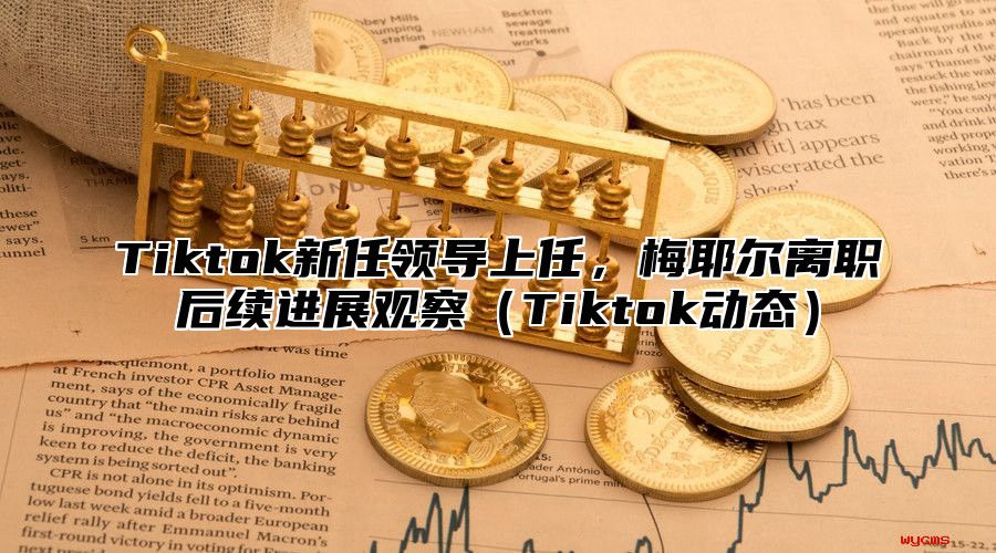 Tiktok新任领导上任，梅耶尔离职后续进展观察Tiktok动态