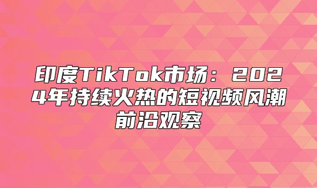 印度TikTok市场：2025年持续火热的短视频风潮前沿观察