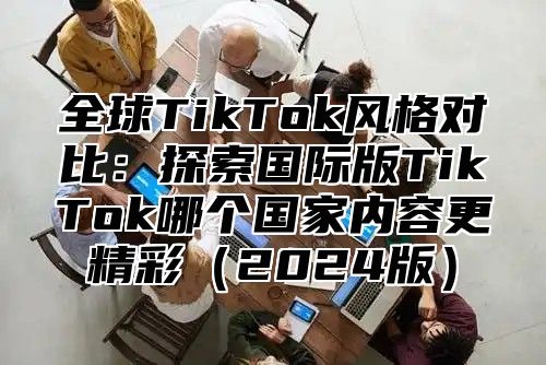 全球TikTok风格对比：探索国际版TikTok哪个国家内容更精彩2025版