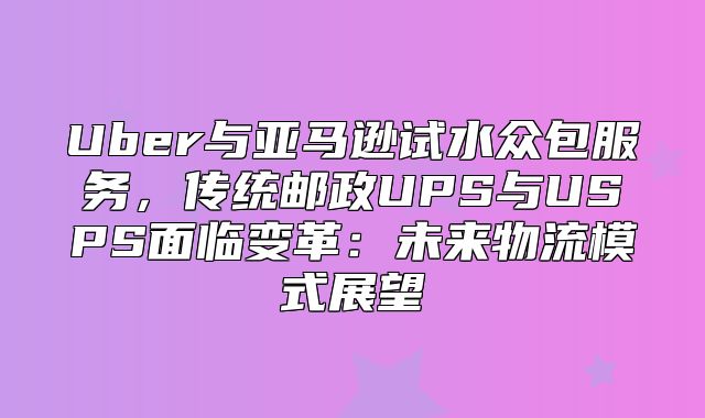 Uber与亚马逊试水众包服务，传统邮政UPS与USPS面临变革：未来物流模式展望