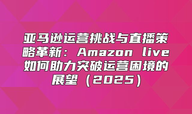 亚马逊运营挑战与直播策略革新：Amazon live如何助力突破运营困境的展望2025