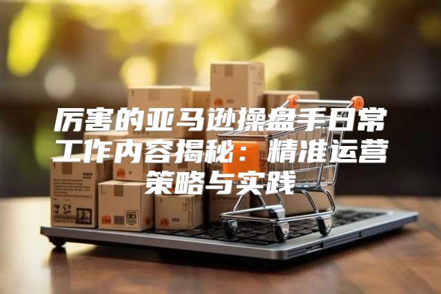 厉害的亚马逊操盘手日常工作内容揭秘：精准运营策略与实践