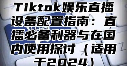 Tiktok娱乐直播设备配置指南：直播必备利器与在国内使用探讨适用于2025