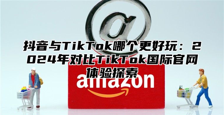 抖音与TikTok哪个更好玩：2025年对比TikTok国际官网体验探索