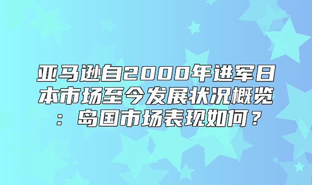 亚马逊自2000年进军日本市场至今发展状况概览：岛国市场表现如何？