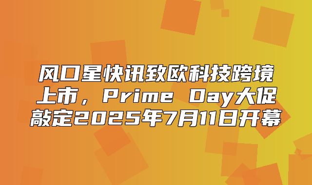风口星快讯致欧科技跨境上市，Prime Day大促敲定2025年7月11日开幕