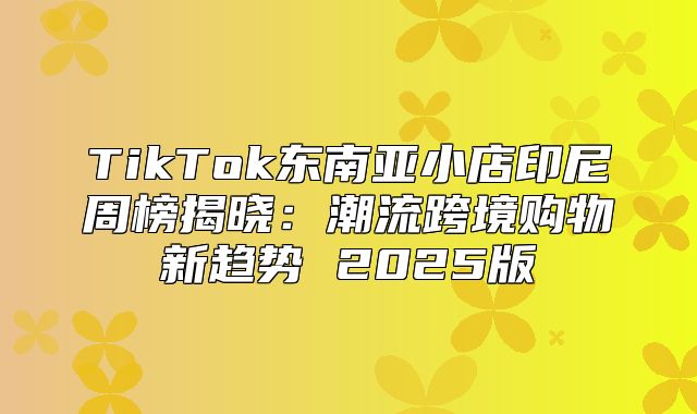 TikTok东南亚小店印尼周榜揭晓：潮流跨境购物新趋势 2025版