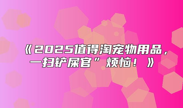 2025值得淘宠物用品，一扫铲屎官”烦恼！