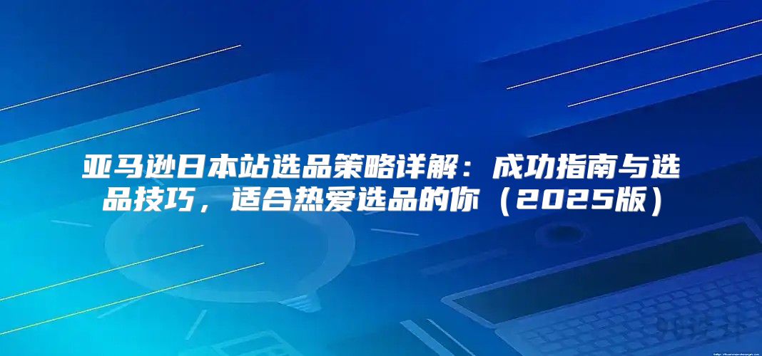 亚马逊日本站选品策略详解：成功指南与选品技巧，适合热爱选品的你2025版