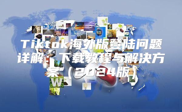 Tiktok海外版登陆问题详解：下载教程与解决方案2025版