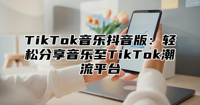 TikTok音乐抖音版：轻松分享音乐至TikTok潮流平台